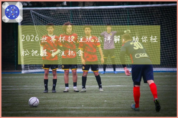 2026世界杯投注玩法详解，助你轻松把握下注机会